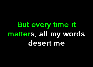 But every time it

matters, all my words
desert me