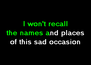 I won't recall

the names and places
of this sad occasion