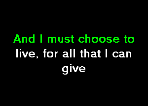 And I must choose to

live, for all that I can
give