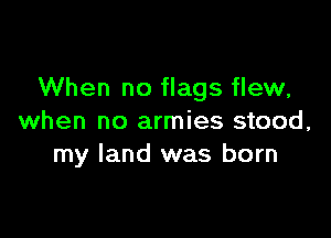 When no flags flew,

when no armies stood,
my land was born
