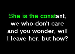 She is the constant,
we who don't care

and you wonder, will
I leave her, but how?