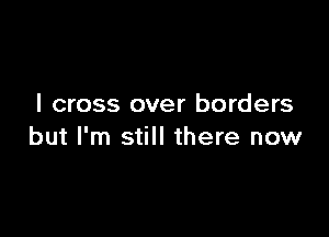 I cross over borders

but I'm still there now