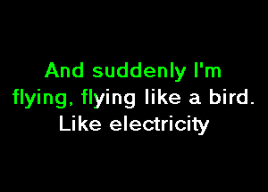 And suddenly I'm

flying, flying like a bird.
Like electricity