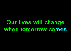 Our lives will change

when tomorrow comes