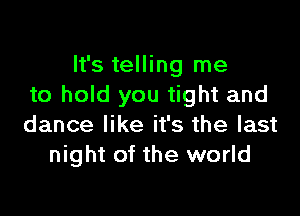 It's telling me
to hold you tight and

dance like it's the last
night of the world
