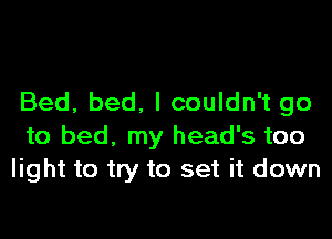 Bed, bed. I couldn't go

to bed, my head's too
light to try to set it down