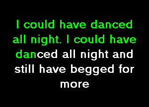 I could have danced

all night. I could have

danced all night and

still have begged for
more