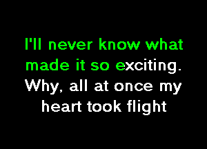 I'll never know what
made it so exciting.

Why, all at once my
heart took flight