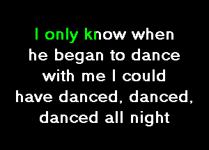 I only know when
he began to dance
with me I could
have danced, danced,
danced all night