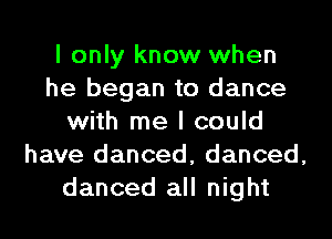 I only know when
he began to dance
with me I could
have danced, danced,
danced all night