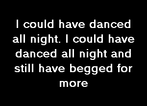 I could have danced

all night. I could have

danced all night and

still have begged for
more