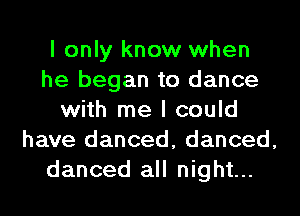 I only know when
he began to dance
with me I could
have danced, danced,
danced all night...