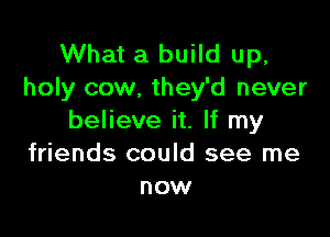 What a build up,
holy cow. they'd never

believe it. If my
friends could see me
now