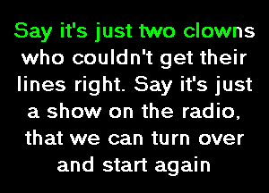 Say it's just two clowns
who couldn't get their
lines right. Say it's just
a show on the radio,
that we can turn over
and start again