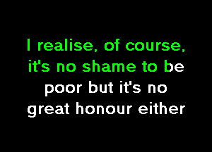 I realise, of course,
it's no shame to be

poor but it's no
great honour either