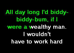 All day long I'd biddy-
biddy-bum, if I

were a wealthy man.
I wouldn't
have to work hard