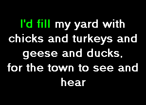 I'd fill my yard with
chicks and turkeys and
geese and ducks,
for the town to see and
hear
