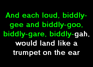 And each loud, biddly-
gee and biddly-goo,
biddly-gare, biddly-gah,
would land like a
trumpet on the ear