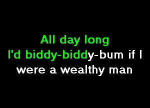 All day long

I'd biddy-biddy-bum if I
were a wealthy man