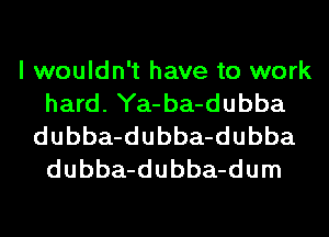I wouldn't have to work
hard. Ya-ba-dubba
dubba-dubba-dubba
dubba-dubba-dum