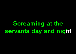 Screaming at the

servants day and night