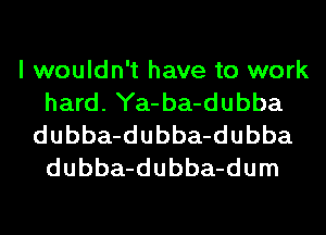 I wouldn't have to work
hard. Ya-ba-dubba
dubba-dubba-dubba
dubba-dubba-dum