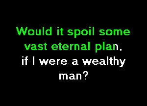 Would it spoil some
vast eternal plan,

if I were a wealthy
man?