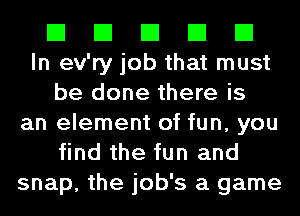 El El El El El
In ev'ry job that must
be done there is
an element of fun, you
find the fun and
snap, the job's a game