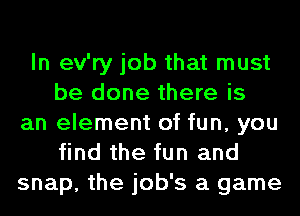 In ev'ry job that must
be done there is
an element of fun, you
find the fun and
snap, the job's a game