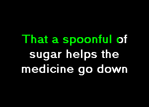 That a spoonful of

sugar helps the
medicine go down