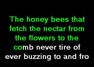 The honey bees that
fetch the nectar from
the flowers to the
comb never tire of
ever buzzing to and fro