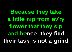 Because they take
a little nip from ev'ry
flower that they sip
and hence, they find
their task is not a grind