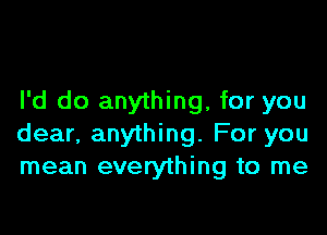 I'd do anything, for you

dear, anything. For you
mean everything to me