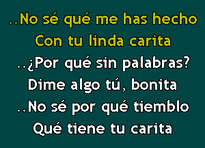 ..No 562 qus'z me has hecho
Con tu linda carita
..gPor qus'z sin palabras?
Dime algo tL'I, bonita
..No 56') par qus'z tiemblo
Que'z tiene tu carita