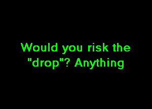 Would you risk the

d rop? Anything