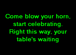 Come blow your horn,
start celebrating.

Right this way, your
table's waiting