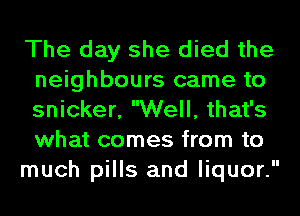 The day she died the
neighbours came to
snicker, Well, that's
what comes from to

much pills and liquor.