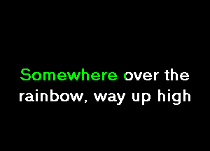 Somewhere over the
rainbow, way up high