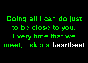 Doing all I can do just
to be close to you.
Every time that we

meet, I skip a heartbeat