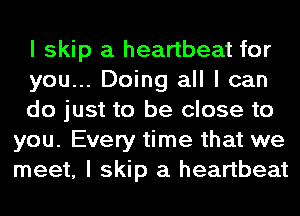 I skip a heartbeat for

you... Doing all I can

do just to be close to
you. Every time that we
meet, I skip a heartbeat
