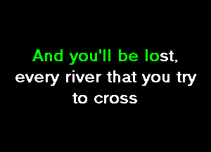 And you'll be lost,

every river that you try
to cross