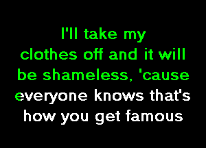 I'll take my
clothes off and it will
be shameless, 'cause
everyone knows that's
how you get famous