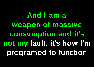 And I am a
weapon of massive
consumption and it's

not my fault, it's how I'm
programed to function