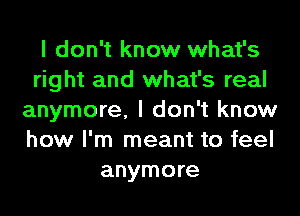 I don't know what's
right and what's real
anymore, I don't know
how I'm meant to feel
anymore