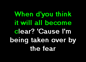 When d'you think
it will all become

clear? 'Cause I'm
being taken over by
the fear