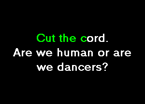 Cut the cord.

Are we human or are
we dancers?