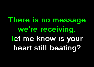 There is no message
we're receiving,

let me know is your
heart still beating?