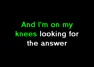 And I'm on my

knees looking for
the answer