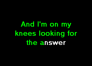 And I'm on my

knees looking for
the answer