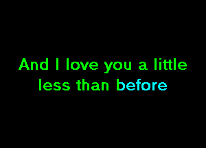 And I love you a little

less than before